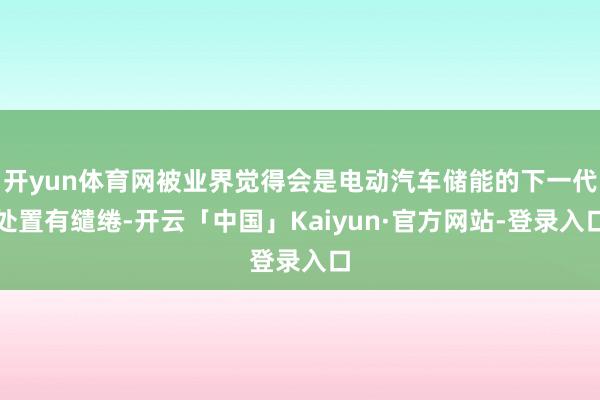 开yun体育网被业界觉得会是电动汽车储能的下一代处置有缱绻-开云「中国」Kaiyun·官方网站-登录入口