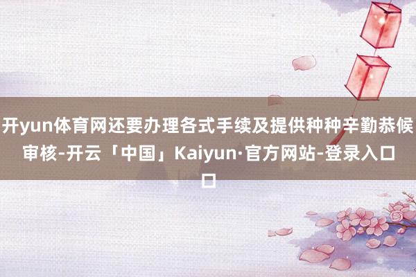 开yun体育网还要办理各式手续及提供种种辛勤恭候审核-开云「中国」Kaiyun·官方网站-登录入口