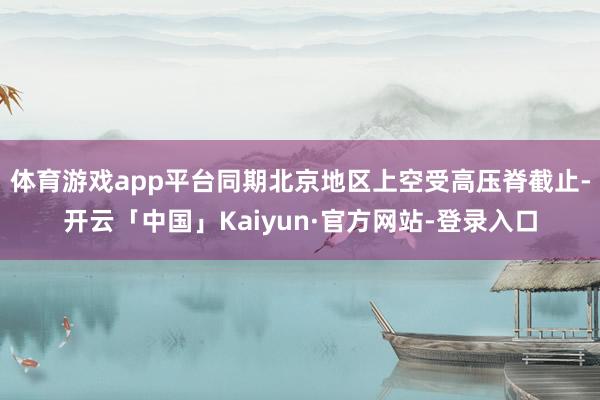 体育游戏app平台同期北京地区上空受高压脊截止-开云「中国」Kaiyun·官方网站-登录入口