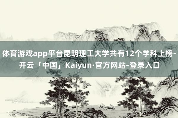 体育游戏app平台昆明理工大学共有12个学科上榜-开云「中国」Kaiyun·官方网站-登录入口