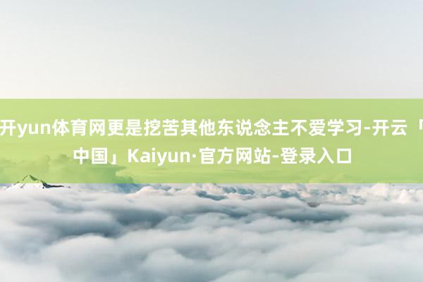 开yun体育网更是挖苦其他东说念主不爱学习-开云「中国」Kaiyun·官方网站-登录入口