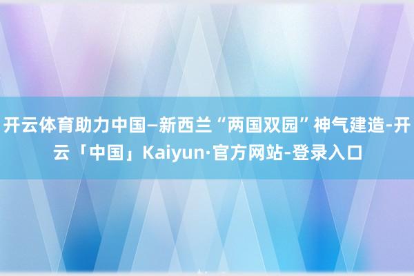 开云体育助力中国—新西兰“两国双园”神气建造-开云「中国」Kaiyun·官方网站-登录入口