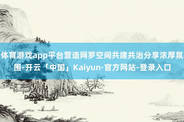 体育游戏app平台营造网罗空间共建共治分享浓厚氛围-开云「中国」Kaiyun·官方网站-登录入口