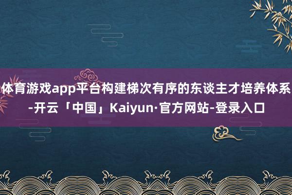 体育游戏app平台构建梯次有序的东谈主才培养体系-开云「中国」Kaiyun·官方网站-登录入口