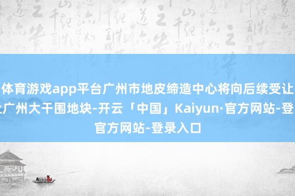 体育游戏app平台广州市地皮缔造中心将向后续受让方出让广州大干围地块-开云「中国」Kaiyun·官方网站-登录入口