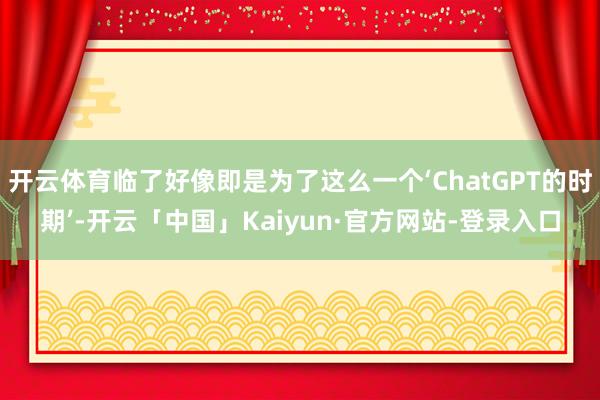 开云体育临了好像即是为了这么一个‘ChatGPT的时期’-开云「中国」Kaiyun·官方网站-登录入口