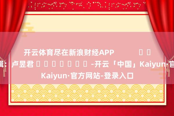 开云体育尽在新浪财经APP            						包袱剪辑：卢昱君 							-开云「中国」Kaiyun·官方网站-登录入口