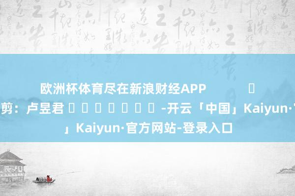 欧洲杯体育尽在新浪财经APP            						株连裁剪：卢昱君 							-开云「中国」Kaiyun·官方网站-登录入口