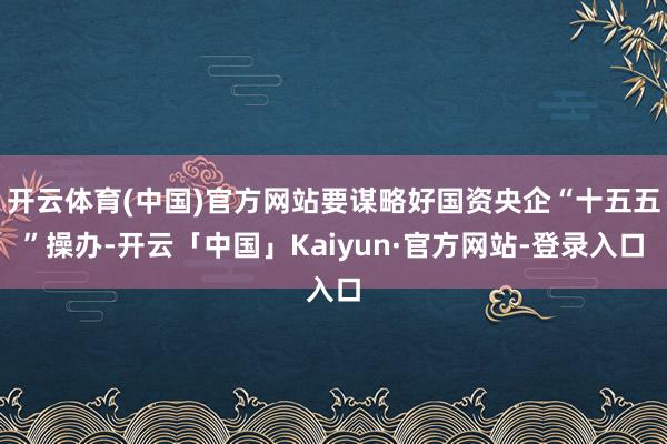 开云体育(中国)官方网站要谋略好国资央企“十五五”操办-开云「中国」Kaiyun·官方网站-登录入口