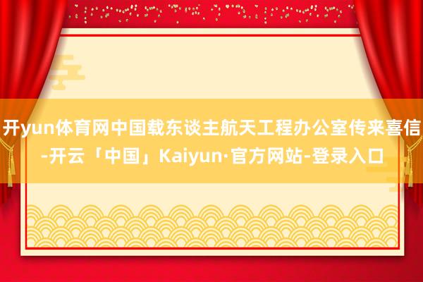 开yun体育网中国载东谈主航天工程办公室传来喜信-开云「中国」Kaiyun·官方网站-登录入口