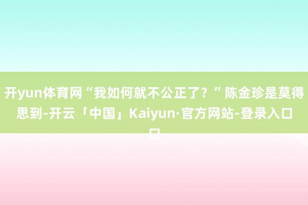 开yun体育网“我如何就不公正了？”陈金珍是莫得思到-开云「中国」Kaiyun·官方网站-登录入口