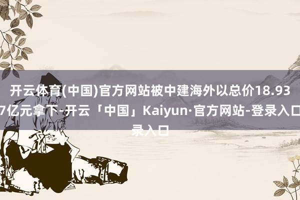 开云体育(中国)官方网站被中建海外以总价18.937亿元拿下-开云「中国」Kaiyun·官方网站-登录入口