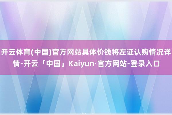 开云体育(中国)官方网站具体价钱将左证认购情况详情-开云「中国」Kaiyun·官方网站-登录入口