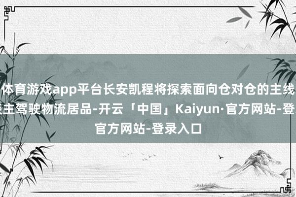 体育游戏app平台长安凯程将探索面向仓对仓的主线无东谈主驾驶物流居品-开云「中国」Kaiyun·官方网站-登录入口