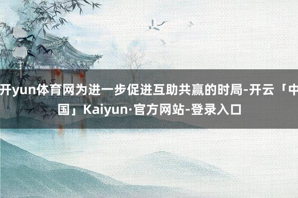 开yun体育网为进一步促进互助共赢的时局-开云「中国」Kaiyun·官方网站-登录入口