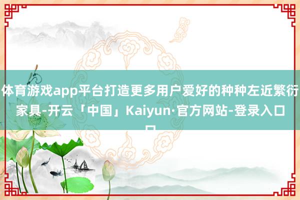 体育游戏app平台打造更多用户爱好的种种左近繁衍家具-开云「中国」Kaiyun·官方网站-登录入口