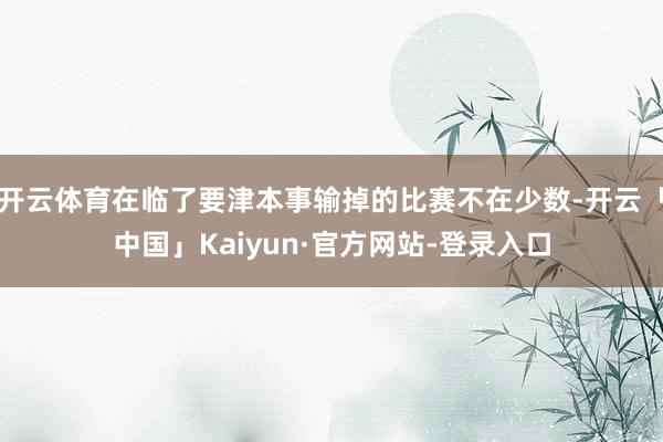 开云体育在临了要津本事输掉的比赛不在少数-开云「中国」Kaiyun·官方网站-登录入口