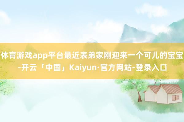 体育游戏app平台最近表弟家刚迎来一个可儿的宝宝-开云「中国」Kaiyun·官方网站-登录入口