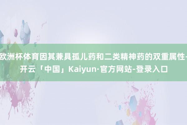 欧洲杯体育因其兼具孤儿药和二类精神药的双重属性-开云「中国」Kaiyun·官方网站-登录入口