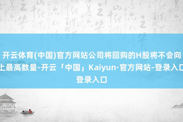 开云体育(中国)官方网站公司将回购的H股将不会向上最高数量-开云「中国」Kaiyun·官方网站-登录入口