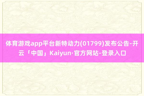 体育游戏app平台新特动力(01799)发布公告-开云「中国」Kaiyun·官方网站-登录入口