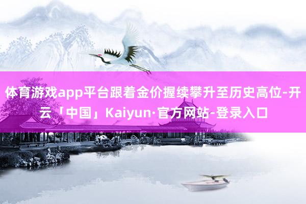 体育游戏app平台跟着金价握续攀升至历史高位-开云「中国」Kaiyun·官方网站-登录入口