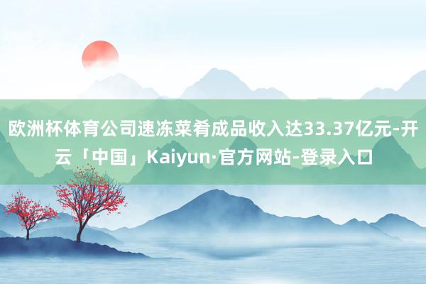 欧洲杯体育公司速冻菜肴成品收入达33.37亿元-开云「中国」Kaiyun·官方网站-登录入口