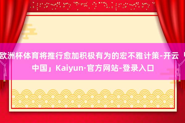 欧洲杯体育将推行愈加积极有为的宏不雅计策-开云「中国」Kaiyun·官方网站-登录入口