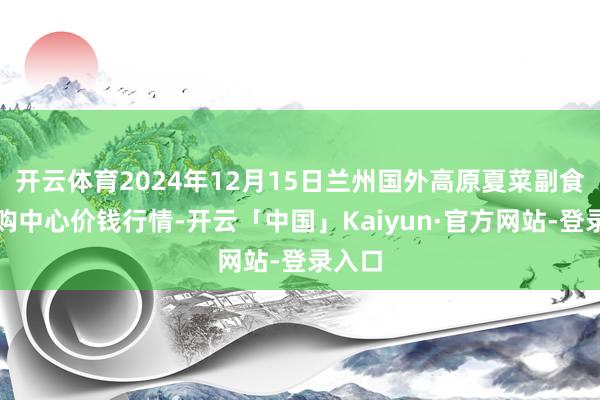 开云体育2024年12月15日兰州国外高原夏菜副食物采购中心价钱行情-开云「中国」Kaiyun·官方网站-登录入口