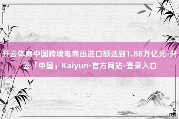 开云体育中国跨境电商出进口额达到1.88万亿元-开云「中国」Kaiyun·官方网站-登录入口