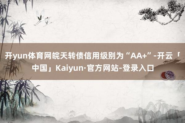 开yun体育网皖天转债信用级别为“AA+”-开云「中国」Kaiyun·官方网站-登录入口