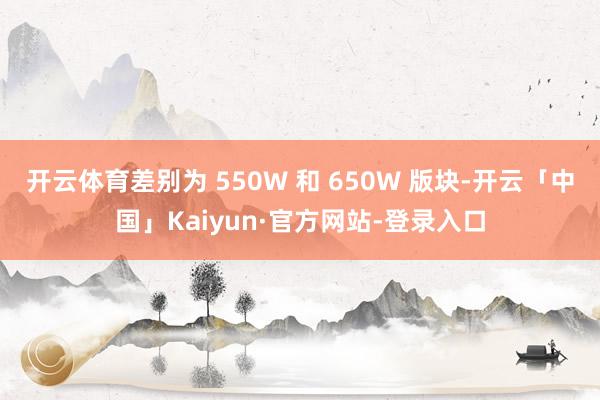 开云体育差别为 550W 和 650W 版块-开云「中国」Kaiyun·官方网站-登录入口