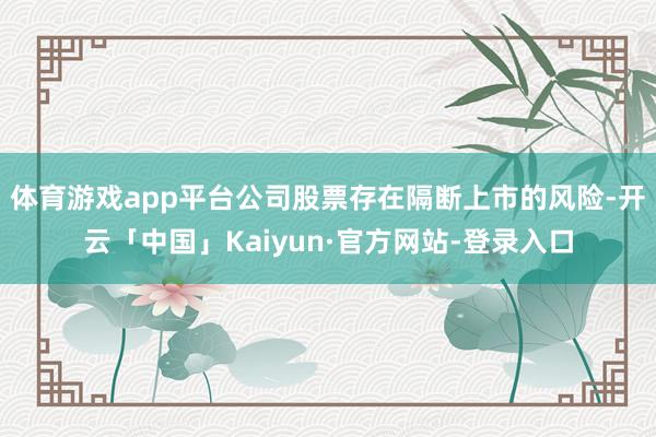 体育游戏app平台公司股票存在隔断上市的风险-开云「中国」Kaiyun·官方网站-登录入口